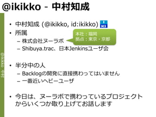 @ikikko - 中村知成
             • 中村知成 (@ikikko, id:ikikko)
             • 所属               本社：福岡
                                  拠点：東京・京都
               – 株式会社ヌーラボ
               – Shibuya.trac、日本Jenkinsユーザ会
@ikikko 中村




             • 半分中の人
               – Backlogの開発に直接携わってはいません
               – 一番近いヘビーユーザ


             • 今日は、ヌーラボで携わっているプロジェクト
               からいくつか取り上げてお話します
 