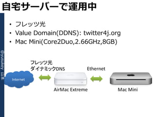 自宅サーバーで運用中
              • フレッツ光
              • Value Domain(DDNS): twitter4j.org
              • Mac Mini(Core2Duo,2.66GHz,8GB)
@yusukey 山本




                         フレッツ光
                         ダイナミックDNS          Ethernet

              Internet

                               AirMac Extreme          Mac Mini
 