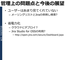 管理上の問題点と今後の展望
              • ユーザーはあまり見てくれていない
               – メーリングリストとJiraの串刺し検索?


              • 省電力化
               – クラウドにデプロ゗？
@yusukey 山本




               – Jira Studio for OSSの利用?
                 • http://open.jira.com/secure/Dashboard.jspa
 