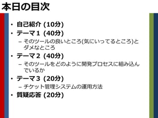 本日の目次
• 自己紹介 (10分)
• テーマ１ (40分)
 – そのツールの良いところ(気にいってるところ)と
   ダメなところ
• テーマ２ (40分)
 – そのツールをどのように開発プロセスに組み込ん
   でいるか
• テーマ３ (20分)
 – チケット管理システムの運用方法
• 質疑応答 (20分)
 