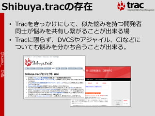 Shibuya.tracの存在
            • Tracをきっかけにして、似た悩みを持つ開発者
              同士が悩みを共有し繋がることが出来る場
            • Tracに限らず、DVCSやゕジャ゗ル、CIなどに
              ついても悩みを分かち合うことが出来る。
@kanu_ かぬ
 