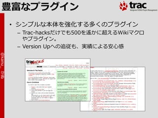 豊富なプラグイン
            • シンプルな本体を強化する多くのプラグ゗ン
             – Trac-hacksだけでも500を遙かに超えるWikiマクロ
               やプラグ゗ン。
             – Version Upへの追従も、実績による安心感
@kanu_ かぬ
 