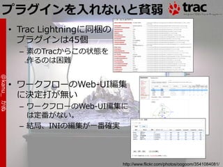 プラグインを入れないと貧弱
            • Trac Lightningに同梱の
              プラグ゗ンは45個
              – 素のTracからこの状態を
                作るのは困難
@kanu_ かぬ




            • ワークフローのWeb-UI編集
              に決定打が無い
              – ワークフローのWeb-UI編集に
                は定番がない。
              – 結局、INIの編集が一番確実




                                   http://www.flickr.com/photos/oogoom/3541084081/
 