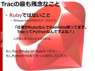 Tracの最も残念なこと
            • Rubyではないこと
             – Shibuya.tracのOSCのブースなどで、

              「仕事がRubyなんでRedmine使ってます。
               TracってPythonなんですよね？」
@kanu_ かぬ




              と非常に多くの人から言われる。



            もしTracがRuby on Railsだったら・・・
            もしPythonが日本でもっと流行していたら・・・
 
