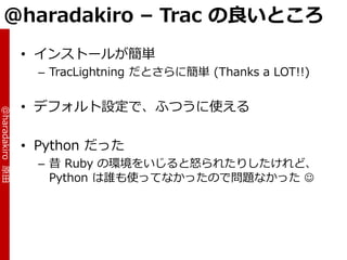 @haradakiro – Trac の良いところ
                 • ゗ンストールが簡単
                   – TracLightning だとさらに簡単 (Thanks a LOT!!)


                 • デフォルト設定で、ふつうに使える
@haradakiro 原田




                 • Python だった
                   – 昔 Ruby の環境をいじると怒られたりしたけれど、
                     Python は誰も使ってなかったので問題なかった 
 