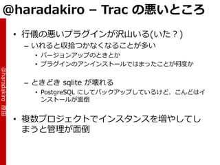 @haradakiro – Trac の悪いところ
                 • 行儀の悪いプラグ゗ンが沢山いる(いた？)
                  – いれると収拾つかなくなることが多い
                    • バージョンゕップのときとか
                    • プラグ゗ンのゕン゗ンストールではまったことが何度か
@haradakiro 原田




                  – ときどき sqlite が壊れる
                    • PostgreSQL にしてバックゕップしているけど、こんどは゗
                      ンストールが面倒


                 • 複数プロジェクトで゗ンスタンスを増やしてし
                   まうと管理が面倒
 