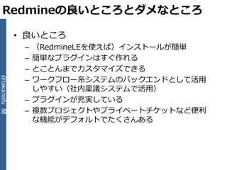Redmineの良いところとダメなところ

              • 良いところ
               – （RedmineLEを使えば）゗ンストールが簡単
               – 簡単なプラグ゗ンはすぐ作れる
               – とことんまでカスタマ゗ズできる
                 ワークフロー系システムのバックエンドとして活用
@takanafu 関




               –
                 しやすい（社内稟議システムで活用）
               – プラグ゗ンが充実している
               – 複数プロジェクトやプラ゗ベートチケットなど便利
                 な機能がデフォルトでたくさんある
 