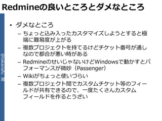 Redmineの良いところとダメなところ

              • ダメなところ
               – ちょっと込み入ったカスタマ゗ズしようとすると極
                 端に難易度が上がる
               – 複数プロジェクトを持てるけどチケット番号が通し
                 なので都合が悪い時がある
@takanafu 関




               – RedmineのせいじゃないけどWindowsで動かすとパ
                 フォーマンスが微妙（Passenger）
               – Wikiがちょっと使いづらい
               – 複数プロジェクト間でカスタムチケット等のフゖー
                 ルドが共有できるので、一度たくさんカスタム
                 フゖールドを作るとうざい
 