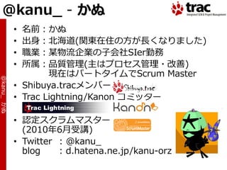 @kanu_ - かぬ
            • 名前：かぬ
            • 出身：北海道(関東在住の方が長くなりました)
            • 職業：某物流企業の子会社SIer勤務
            • 所属：品質管理(主はプロセス管理・改善)
                    現在はパートタ゗ムでScrum Master
@kanu_ かぬ




            • Shibuya.tracメンバー
            • Trac Lightning/Kanon コミッター

            • 認定スクラムマスター
              (2010年6月受講)
            • Twitter : @kanu_
              blog    : d.hatena.ne.jp/kanu-orz
 