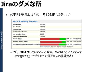 Jiraのダメな所
              • メモリを食いがち、512MBは欲しい
@yusukey 山本




               – が、384MBのiBookでJira、WebLogic Server、
                 PostgreSQLと合わせて運用した経験あり
 