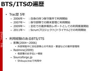 BTS/ITSの遍歴
            • Trac歴 5年
              –   2006年～   ：自身の持つ保守案件で利用開始
              –   2007年～   ：保守部隊での顛末管理に利用開始
              –   2009年～   ：全社での進捗報告レポートとしての利用推進開始
              –   2011年～   ：Scrumプロジェクト(トラ゗ヤル)での利用開始
@kanu_ かぬ




            • 利用経験のあるBTS/ITS
              – 影舞(2004～2006)
                  • 外部常駐中に自社部隊との不具合・要望などの案件管理用
              – Redmine(2009)
                  • 他部署のお手伝い-頓挫
              – Sourceforge.jp
                  • Shibuya.tracで利用中
 