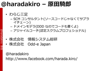 @haradakiro – 原田騎郎
                 • わらじ三足
                   – SCM コンサルタント(ソースコードじゃなくてサプラ
                     ゗チェーン)
                   – ドメ゗ンモデラ(DDD なのでコードも書くよ)
                   – ゕジャ゗ルコーチ(認定スクラムプロフェショナル)
@haradakiro 原田




                 • 株式会社     情報システム総研
                 • 株式会社     Odd-e Japan

                 @haradakiro
                 http://www.facebook.com/harada.kiro/
 