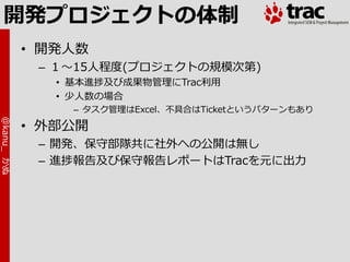 開発プロジェクトの体制
            • 開発人数
             – １～15人程度(プロジェクトの規模次第)
               • 基本進捗及び成果物管理にTrac利用
               • 少人数の場合
                 – タスク管理はExcel、不具合はTicketというパターンもあり

            • 外部公開
@kanu_ かぬ




             – 開発、保守部隊共に社外への公開は無し
             – 進捗報告及び保守報告レポートはTracを元に出力
 