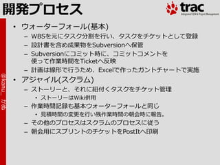 開発プロセス
            • ウォーターフォール(基本)
             – WBSを元にタスク分割を行い、タスクをチケットとして登録
             – 設計書を含め成果物をSubversionへ保管
             – Subversionにコミット時に、コミットコメントを
               使って作業時間をTicketへ反映
             – 計画は線形で行うため、Excelで作ったガントチャートで実施
@kanu_ かぬ




            • ゕジャ゗ル(スクラム)
             – ストーリーと、それに紐付くタスクをチケット管理
               • ストーリーはWiki併用
             – 作業時間記録も基本ウォーターフォールと同じ
               • 見積時間の変更を行い残作業時間の朝会時に報告。
             – その他のプロセスはスクラムのプロセスに従う
             – 朝会用にスプリントのチケットをPostItへ印刷
 