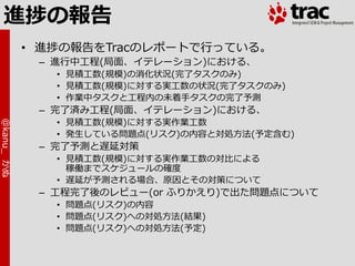 進捗の報告
            • 進捗の報告をTracのレポートで行っている。
             – 進行中工程(局面、゗テレーション)における、
               • 見積工数(規模)の消化状況(完了タスクのみ)
               • 見積工数(規模)に対する実工数の状況(完了タスクのみ)
               • 作業中タスクと工程内の未着手タスクの完了予測
             – 完了済み工程(局面、゗テレーション)における、
               • 見積工数(規模)に対する実作業工数
@kanu_ かぬ




               • 発生している問題点(リスク)の内容と対処方法(予定含む)
             – 完了予測と遅延対策
               • 見積工数(規模)に対する実作業工数の対比による
                 稼働までスケジュールの確度
               • 遅延が予測される場合、原因とその対策について
             – 工程完了後のレビュー(or ふりかえり)で出た問題点について
               • 問題点(リスク)の内容
               • 問題点(リスク)への対処方法(結果)
               • 問題点(リスク)への対処方法(予定)
 