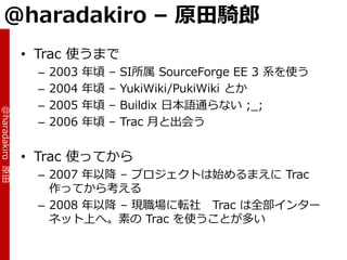 @haradakiro – 原田騎郎
                 • Trac 使うまで
                  –   2003   年頃   –   SI所属 SourceForge EE 3 系を使う
                  –   2004   年頃   –   YukiWiki/PukiWiki とか
                  –   2005   年頃   –   Buildix 日本語通らない ;_;
@haradakiro 原田




                  –   2006   年頃   –   Trac 月と出会う


                 • Trac 使ってから
                  – 2007 年以降 – プロジェクトは始めるまえに Trac
                    作ってから考える
                  – 2008 年以降 – 現職場に転社 Trac は全部゗ンター
                    ネット上へ。素の Trac を使うことが多い
 