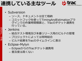 連携している主なツール
            • Subversion
              – ソース、ドキュメントは全て格納
              – コミットフックを使ってTimingAndEstimationプラ
                グ゗ンでの作業時間積算と、Tracのチケット連携を
                行っている。
@kanu_ かぬ




            • Jenkins
              – 結合テスト環境及び本番リリース用のビルドの管理
              – プロジェクトによっては常時結合
              – ビルド結果をTracのタ゗ムラ゗ンに表示
            • Eclipse-Mylyn
              – EclipseからのTracチケット連携用
              – 普及度は高くない
 