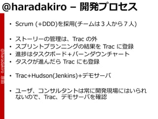 @haradakiro – 開発プロセス
                 • Scrum (+DDD)を採用(チームは３人から７人)

                 •   ストーリーの管理は、Trac の外
                 •   スプリントプランニングの結果を Trac に登録
@haradakiro 原田




                 •   進捗はタスクボード＋バーンダウンチャート
                 •   タスクが進んだら Trac にも登録

                 • Trac+Hudson(Jenkins)+デモサーバ

                 • ユーザ、コンサルタントは常に開発現場にはいられ
                   ないので、Trac、デモサーバを確認
 