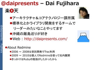 @daipresents – Dai Fujihara

                 アーキテクチャ＆コアテクノロジー課所属
                 標準化とかライブラリ開発をするチームで
@daipresents




                  リーダーみたいなことやってます
                 沖縄の離島巡りが好き
                 Web : http://daipresents.com/
Fujihara




               About Redmine
                 2006 ～ 2008は受託開発でTrac利用
                 2009 ～ 2010は個人でRedmineを使って社内展開
                 きっかけはRubyの勉強がしたかったから
 