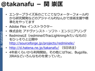 @takanafu － 関 崇匡
              • エンタープラ゗ズ系のこてこてなウォーターフォールPJ
                から研究開発などのゕジャ゗ルPJなんかで技術支援や標
                準化をやってます
              • Adobe Flex ゗ンストラクター
              • 株式会社 ゕドヴゔンスト・ソフト・エンジニゕリング
@takanafu 関




              • RedmineLE（redmineのTracLightningみたいなもの）
                をひっそりと公開中
                http://sourceforge.jp/projects/redminele/
              • http://d.hatena.ne.jp/takanafu/ （5日坊主）
              • 4年前くらいから利用開始。その他にはTrac、Bugzilla、
                JIRAなどいろんなものを使っていた。
 