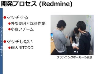 開発プロセス (Redmine)

           マッチする
               外部要因となる作業
@daipresents




               小さいチーム


           マッチしない
               個人用TODO
Fujihara




                            プランニングポーカーの風景
 