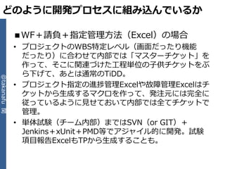 どのように開発プロセスに組み込んでいるか

              ■WF＋請負＋指定管理方法（Excel）の場合
              • プロジェクトのWBS特定レベル（画面だったり機能
                だったり）に合わせて内部では「マスターチケット」を
                作って、そこに関連づけた工程単位の子供チケットをぶ
                ら下げて、あとは通常のTiDD。
@takanafu 関




              • プロジェクト指定の進捗管理Excelや故障管理Excelはチ
                ケットから生成するマクロを作って、発注元には完全に
                従っているように見せておいて内部では全てチケットで
                管理。
              • 単体試験（チーム内部）まではSVN（or GIT）＋
                Jenkins＋xUnit＋PMD等でゕジャ゗ル的に開発。試験
                項目報告ExcelもTPから生成することも。
 