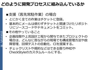 どのように開発プロセスに組み込んでいるか

              ■支援（客先常駐作業）の場合
              • とにかく全ての作業はチケットに登録。
              • 基本的にメールは使わずチケットと関連づけたリポジト
                リにソースコードやドキュメントをコミット。
              ■その他やっていること
@takanafu 関




              • 企画段階や上流設計工程から関与できたプロジェクトの
                場合は、どんなに昔ながらの現場でも構成管理方法や故
                障管理、回帰テストの自動化、CIを提案する。
              • チェックリストや規約などはできる限りPMDや
                CheckStyleのカスタムルールにする。
 