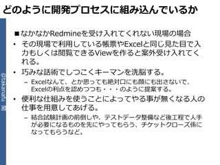 どのように開発プロセスに組み込んでいるか

              ■なかなかRedmineを受け入れてくれない現場の場合
              • その現場で利用している帳票やExcelと同じ見た目で入
                力もしくは閲覧できるViewを作ると案外受け入れてく
                れる。
              • 巧みな話術でしつこくキーマンを洗脳する。
@takanafu 関




               – Excelなんて、とか思っても絶対口にも顔にも出さないで、
                 Excelの利点を認めつつも・・・のように提案する。
              • 便利な仕組みを使うことによってやる事が無くなる人の
                仕事を用意してあげる。
               – 結合試験計画の前倒しや、テストデータ整備など後工程で人手
                 が必要になるものを先にやってもらう、チケットクローズ係に
                 なってもらうなど。
 