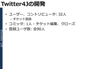 Twitter4Jの開発
              • ユーザー、コントリビュータ: 32人
               – チケット登録
              • コミッタ: 1人 - チケット編集、クローズ
              • 登録ユーザ数: 全90人
@yusukey 山本
 