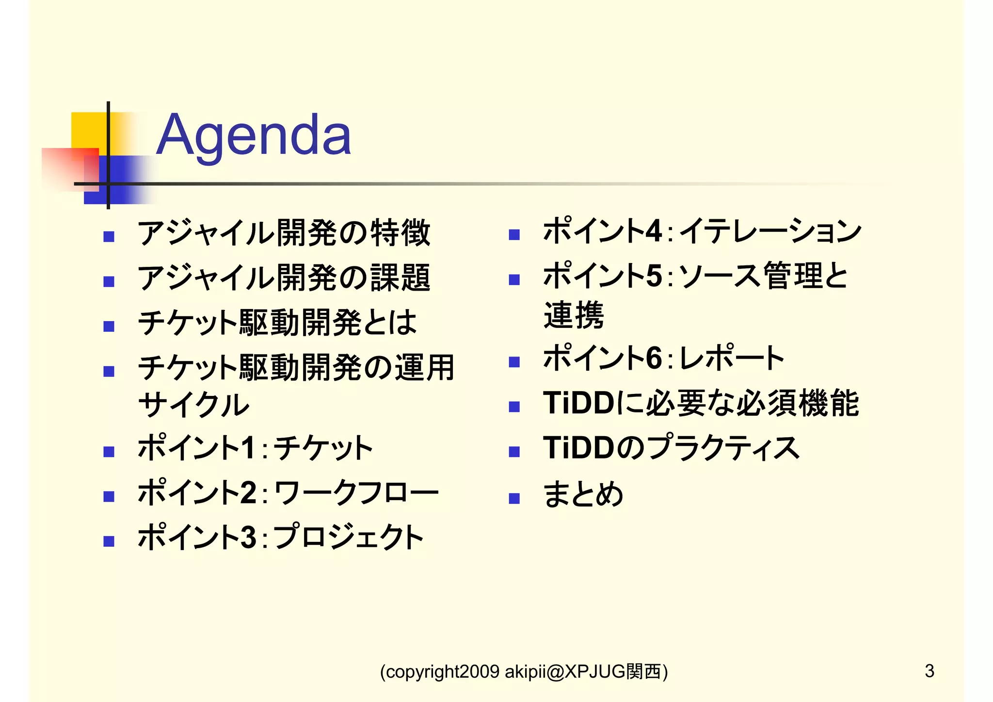 Agenda
アジャイル開発の特徴
アジャイル開発の課題
チケット駆動開発とは
チケット駆動開発の運用
サイクル
ポイント1：チケット
ポイント ：チケット
ポイント2：ワークフロー
ポイント ：ワークフロー
ポイント3：プロジェクト
ポイント ：プロジェクト

ポイント4：イテレーション
ポイント ：イテレーション
ポイント5：ソース管理と
ポイント ：ソース管理と
連携
ポイント6：レポート
ポイント ：レポート
TiDDに必要な必須機能
に必要な必須機能
に必要な必須
TiDDのプラクティス
のプラクティス
まとめ

(copyright2009 akipii@XPJUG関西)

3

 