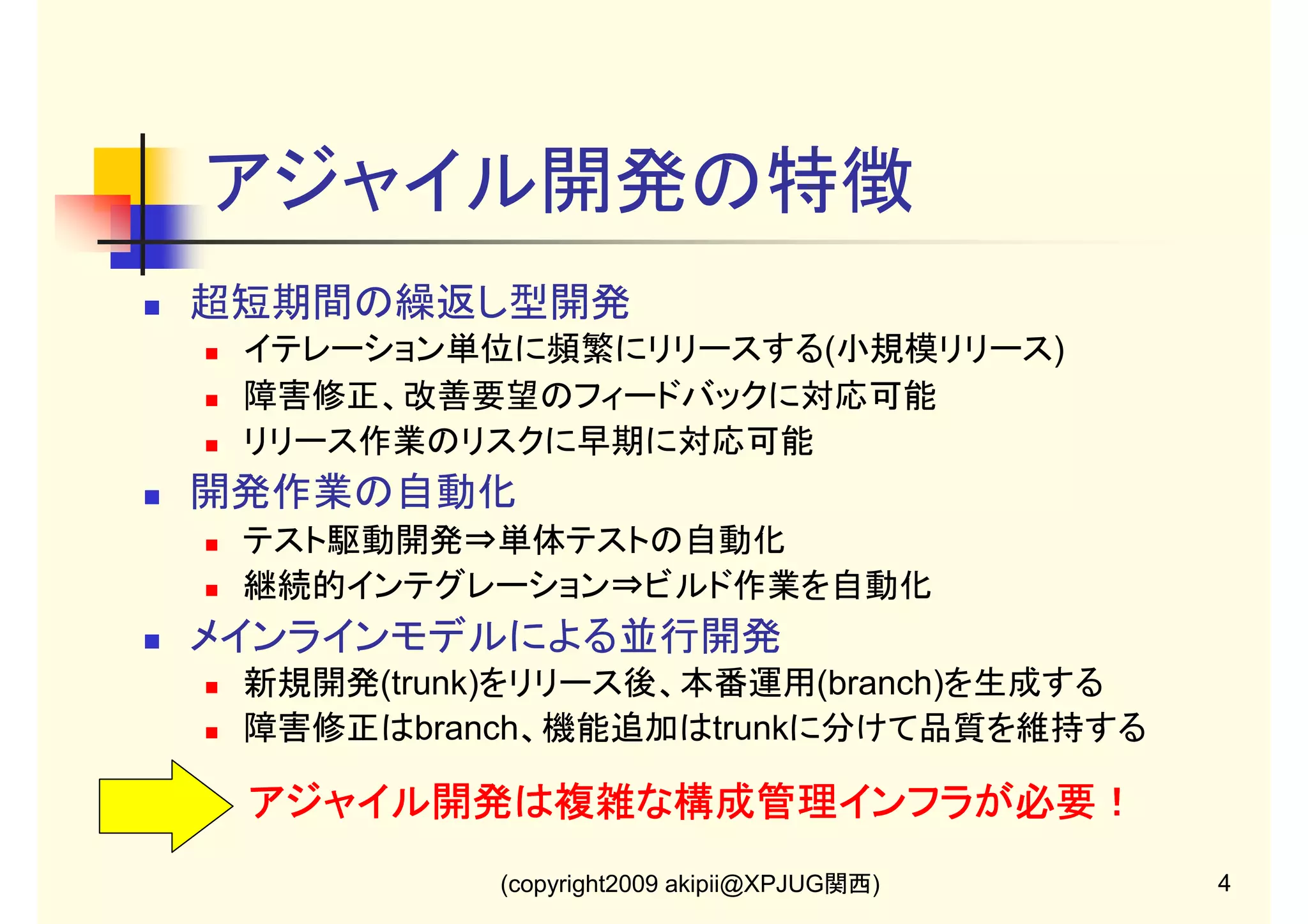 アジャイル開発の特徴
超短期間の繰返し型開発
イテレーション単位に頻繁にリリースする(小規模リリース)
障害修正、改善要望のフィードバックに対応可能
リリース作業のリスクに早期に対応可能

開発作業の自動化
テスト駆動開発⇒単体テストの自動化
継続的インテグレーション⇒ビルド作業を自動化

メインラインモデルによる並行開発
新規開発(trunk)をリリース後、本番運用(branch)を生成する
障害修正はbranch、機能追加はtrunkに分けて品質を維持する

アジャイル開発は複雑な構成管理インフラが必要！
(copyright2009 akipii@XPJUG関西)

4

 