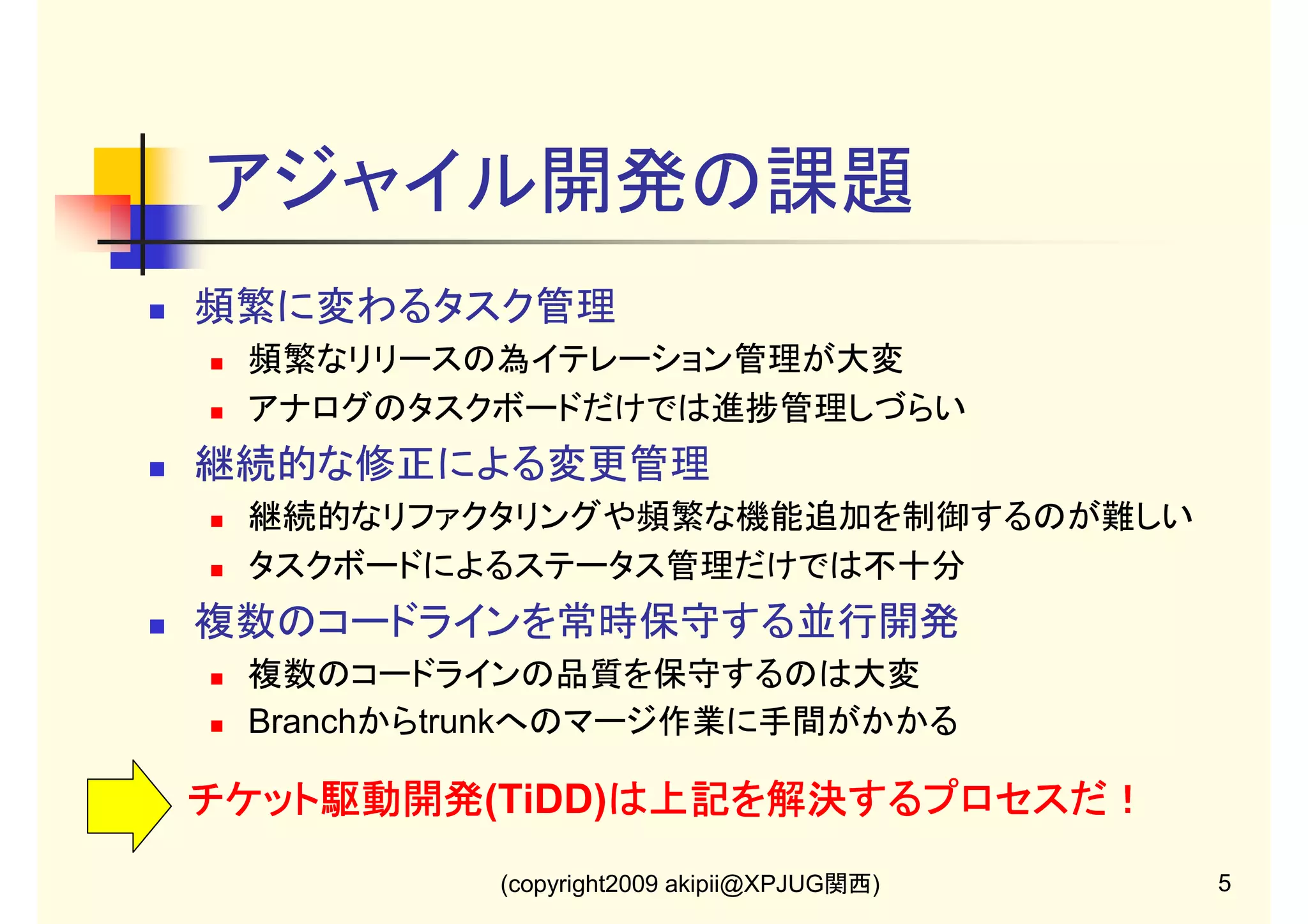 アジャイル開発の課題
頻繁に変わるタスク管理
頻繁なリリースの為イテレーション管理が大変
アナログのタスクボードだけでは進捗管理しづらい

継続的な修正による変更管理
継続的なリファクタリングや頻繁な機能追加を制御するのが難しい
タスクボードによるステータス管理だけでは不十分

複数のコードラインを常時保守する並行開発
複数のコードラインの品質を保守するのは大変
Branchからtrunkへのマージ作業に手間がかかる

チケット駆動開発(TiDD)は上記を解決するプロセスだ！
は上記を解決するプロセスだ！
チケット駆動開発
(copyright2009 akipii@XPJUG関西)

5

 