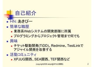 自己紹介
ＨＮ：あきぴー
簡単な職歴
業務系Webシステムの開発部隊に所属
プログラミングからプロジェクト管理まで何でも

興味
チケット駆動開発(TiDD)、Redmine、TestLinkで
アジャイル開発を改善する

活動コミュニティ
XPJUG関西、SEA関西、TEF関西など
(copyright2009 akipii@XPJUG関西)

2

 