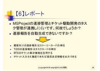 【6】レポート
MSProjectの進捗管理とチケット駆動開発のタス
ク管理が連携しにくいです。何故でしょうか？
進捗報告を自動生成できないですか？

顧客向けの進捗報告はストーリーカードの単位
TiDDの進捗報告はタスクカードの単位
BTSのチケット集計機能を活用する
チケット入力さえ徹底できれば意思決定情報を出力できる

(copyright2009 akipii@XPJUG関西)

25

 