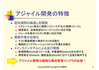 アジャイル開発の特徴
超短期間の繰返し型開発
イテレーション単位に頻繁にリリースする(小規模リリース)
障害修正、改善要望のフィードバックに対応可能
リリース作業のリスクに早期に対応可能

開発作業の自動化
テスト駆動開発⇒単体テストの自動化
継続的インテグレーション⇒ビルド作業を自動化

メインラインモデルによる並行開発
新規開発(trunk)をリリース後、本番運用(branch)を生成する
障害修正はbranch、機能追加はtrunkに分けて品質を維持する

アジャイル開発は複雑な構成管理インフラが必要！
(copyright2009 akipii@XPJUG関西)

4

 