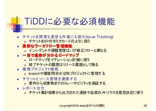 TiDDに必要な必須機能
チケットを障害も要望も作業にも扱う(Issue Tracking)
チケットをXPのタスクカードのように扱う

柔軟なワークフロー管理機能
インシデントや課題管理はバグ修正フローと異なる

一目で進捗が分かるロードマップ
一目で進捗が分かるロードマップ
ロードマップをイテレーション計画に使う
終了チケットの履歴はリリース履歴として残る

複数プロジェクト機能
branchや顧客問合せは別プロジェクトに管理する

チケットとソース管理を連携する
要件から成果物までのトレーサビリティを保証する

レポート出力
チケット集計結果から出力された進捗や品質のメトリクスを意思決定に使う

(copyright2009 akipii@XPJUG関西)

29

 