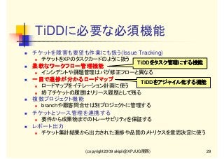 TiDDに必要な必須機能
チケットを障害も要望も作業にも扱う(Issue Tracking)
チケットをXPのタスクカードのように扱う

TiDDをタスク管理にする機能
をタスク管理にする機能

柔軟なワークフロー管理機能
インシデントや課題管理はバグ修正フローと異なる

一目で進捗が分かるロードマップ
一目で進捗が分かるロードマップ

TiDDをアジャイル化する機能
をアジャイル化する機能

ロードマップをイテレーション計画に使う
終了チケットの履歴はリリース履歴として残る

複数プロジェクト機能
branchや顧客問合せは別プロジェクトに管理する

チケットとソース管理を連携する
要件から成果物までのトレーサビリティを保証する

レポート出力
チケット集計結果から出力された進捗や品質のメトリクスを意思決定に使う

(copyright2009 akipii@XPJUG関西)

29

 
