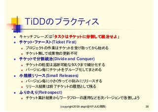 TiDDのプラクティス
キャッチフレーズは「タスクはチケットに分割して統治せよ」
タスクはチケットに分割して統治せよ
タスクはチケットに分割して統治せよ
チケット・ファースト(Ticket First)
チケット・ファースト
プロジェクトの作業はチケットを受け取ってから始める
チケット無しで成果物の更新不可

チケットで分割統治(Divide and Conquer)
チケットで分割統治
チケットの粒度は追跡可能なタスクまで細分化する
バージョン毎にチケットをグループ化してまとめる

小規模リリース(Small Releases)
小規模リリース
バージョン毎に小さく作って小刻みにリリースする
リリース結果は終了チケットの履歴として残る

ふりかえり(Retrospect)
ふりかえり
チケット集計結果からワークフローの運用などを次バージョンで改善しよう
(copyright2009 akipii@XPJUG関西)

30

 