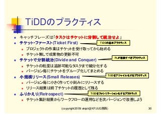 TiDDのプラクティス
キャッチフレーズは「タスクはチケットに分割して統治せよ」
タスクはチケットに分割して統治せよ
タスクはチケットに分割して統治せよ
TiDDの基本プラクティス
の
チケット・ファースト(Ticket First)
チケット・ファースト
プロジェクトの作業はチケットを受け取ってから始める
チケット無しで成果物の更新不可
PLが意識すべきプラクティス
が意識すべきプラクティス

チケットで分割統治(Divide and Conquer)
チケットで分割統治
チケットの粒度は追跡可能なタスクまで細分化する
バージョン毎にチケットをグループ化してまとめる

TiDDをアジャイル化するプラクティス
をアジャイル化するプラクティス
をアジャイル化

小規模リリース(Small Releases)
小規模リリース
バージョン毎に小さく作って小刻みにリリースする
リリース結果は終了チケットの履歴として残る

ふりかえり(Retrospect)
ふりかえり

TiDDをファシリテーション化するプラクティス
を

チケット集計結果からワークフローの運用などを次バージョンで改善しよう
(copyright2009 akipii@XPJUG関西)

30

 