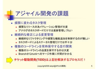 アジャイル開発の課題
頻繁に変わるタスク管理
頻繁なリリースの為イテレーション管理が大変
アナログのタスクボードだけでは進捗管理しづらい

継続的な修正による変更管理
継続的なリファクタリングや頻繁な機能追加を制御するのが難しい
タスクボードによるステータス管理だけでは不十分

複数のコードラインを常時保守する並行開発
複数のコードラインの品質を保守するのは大変
Branchからtrunkへのマージ作業に手間がかかる

チケット駆動開発(TiDD)は上記を解決するプロセスだ！
は上記を解決するプロセスだ！
チケット駆動開発
(copyright2009 akipii@XPJUG関西)

5

 