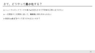 さて、どうやって最小化する？
 ニューラルネットワークの重さwを変化させて予測値を正解に近づけたい
 一次関数や二次関数と違って、解析的に解を求められない
 最適なwをどうやって見つければよいのか？
26
 