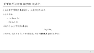 まず最初に言葉の説明: 最適化
 ある条件で関数fを最小化(もしくは最大化)すること
 たとえば、
− 1 ≤ 3𝑥0 + 2𝑥1
− 2 ≤ 𝑥0 + 5𝑥1
の条件のもとで下記式の最小化
2𝑥0 + 3𝑥1
 なので、たとえば「スマホの最適化」などの使われ方と意味が異なる
3
 