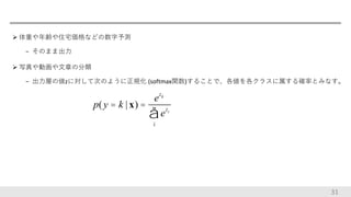  体重や年齢や住宅価格などの数字予測
− そのまま出力
 写真や動画や文章の分類
− 出力層の値zに対して次のように正規化 (softmax関数)することで、各値を各クラスに属する確率とみなす。
31
p(y = k | x) µ e
zk
,
p(y = k | x) =
e
zk
ezi
i
å
 
