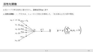 活性化関数
 各ノードで得る総和に重み付けし、活性化関数φに渡す
 活性化関数・・・？それは、ニューロンの発火を模倣した、「ある値以上だけ通す関数」
346.3
 
