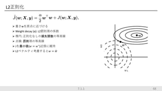 L2正則化
7.1.1 48
 重さwを原点に近づける
 Weight decay (α): L2罰則項の係数
 楕円: 正則化なしの損失関数の等高線
 点線: 罰則項の等高線
 Jを最小値(𝑤 = 𝑤∗
)近傍に維持
 L2ペナルティ考慮すると𝑤 = 𝑤
 