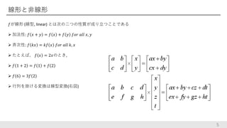 線形と非線形
𝑓が線形 (線型, linear) とは次の二つの性質が成り立つことである
 加法性: 𝑓 𝑥 + 𝑦 = 𝑓 𝑥 + 𝑓 𝑦 𝑓𝑜𝑟 𝑎𝑙𝑙 𝑥, 𝑦
 斉次性: 𝑓 𝑘𝑥 = 𝑘𝑓 𝑥 𝑓𝑜𝑟 𝑎𝑙𝑙 𝑘, 𝑥
 たとえば、 𝑓 𝑥 = 2𝑥のとき,
 𝑓 1 + 2 = 𝑓 1 + 𝑓 2
 𝑓 6 = 3𝑓 2
 行列を掛ける変換は線型変換(右図)
5
 