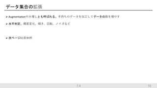 データ集合の拡張
 Augmentationや水増しとも呼ばれる。手持ちのデータを加工してデータの数を増やす
 水平判定、輝度変化、傾き、回転、ノイズなど
 次ページに具体例
7.4 51
 