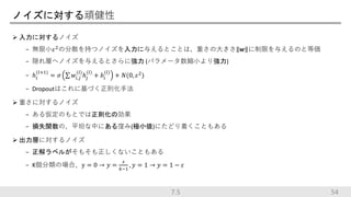 ノイズに対する頑健性
 入力に対するノイズ
− 無限小𝜀2
の分散を持つノイズを入力に与えるとことは、重さの大きさ 𝒘 に制限を与えるのと等価
− 隠れ層へノイズを与えるとさらに強力 (パラメータ数縮小より強力)
− ℎ𝑖
(𝑙+1)
= 𝜎 𝑤𝑖,𝑗
(𝑙)
ℎ𝑗
(𝑙)
+ 𝑏𝑖
(𝑙)
+ 𝑁(0, 𝜀2
)
− Dropoutはこれに基づく正則化手法
 重さに対するノイズ
− ある仮定のもとでは正則化の効果
− 損失関数の、平坦な中にある窪み(極小値)にたどり着くこともある
 出力層に対するノイズ
− 正解ラベルがそもそも正しくないこともある
− K個分類の場合、y = 0 → 𝑦 =
𝜀
𝑘−1
, 𝑦 = 1 → 𝑦 = 1 − 𝜀
547.5
 