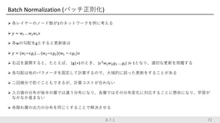 Batch Normalization (バッチ正則化)
 各レイヤーのノード数が1のネットワークを例に考える
 𝑦 = 𝑤𝑙 … 𝑤2 𝑤1 𝑥
 各wの勾配をgとすると更新後は
 𝑦 = (𝑤𝑙−𝜀𝑔𝑙) … (𝑤2−𝜀𝑔2)(𝑤1 − 𝜀𝑔1)𝑥
 右辺を展開すると、たとえば、 |g|>1のとき、 |𝜀2 𝑤1 𝑤2 𝑔3 … 𝑔𝑙| ≫ 1となり、適切な更新を邪魔する
 各勾配は他のパラメータを固定して計算するので、大域的に誤った更新をすることがある
 二回微分で防ぐこともできるが、計算コストが合わない
 入力値の分布が後半の層では違う分布になり、各層ではその分布変化に対応することに懸命になり、学習が
なかなか進まない
 各隠れ層の出力の分布を同じくすることで解決させる
728.7.1
 