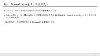 Batch Normalization (バッチ正則化)
 これまで、後半の層は前半の層の分布変化の影響を受けてた
 先ほどの例では、出力層はl-1層以前の影響を無視できるようになるので、BNでは 𝑦 = 𝑤𝑙ℎ𝑙−1 として線形に扱
うことができる。
 L2正則化や、学習時間が長くなるDropoutの必要性が下がる
74
 